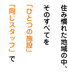 住み慣れた地域の中、そのすべてを「ひとつの施設」「同じスタッフ」で